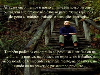 Às vezes encontramos o nosso amante em nosso parceiro, outras, em alguém que não é nosso parceiro, mas que nos desperta as maiores  paixões e sensações incríveis. Também podemos encontra-lo na pesquisa científica ou na literatura, na música, na política, no esporte, no trabalho, na necessidade de transcender espiritualmente, na boa mesa, no estudo ou no prazer do passatempo predileto... . 