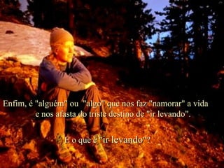 E o que é " ir levando "? Enfim, é "alguém" ou  "algo" que nos faz "namorar" a vida  e nos afasta do triste destino de "ir levando". . 