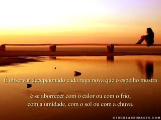 . É observar decepcionado cada ruga nova que o espelho mostra é se aborrecer com o calor ou com o frio, com a umidade, com o sol ou com a chuva. 