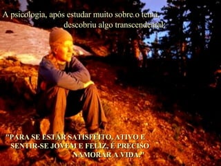 A psicologia, após estudar muito sobre o tema,  descobriu algo transcendental: "PARA SE ESTAR SATISFEITO, ATIVO E  SENTIR-SE JOVEM E FELIZ, É PRECISO  NAMORAR A VIDA." 