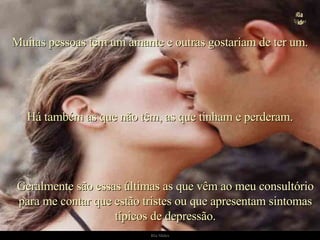 Geralmente são essas últimas as que vêm ao meu consultório para me contar que estão tristes ou que apresentam sintomas típicos de depressão. Muitas pessoas têm um amante e outras gostariam de ter um. Há também as que não têm, as que tinham e perderam. . 