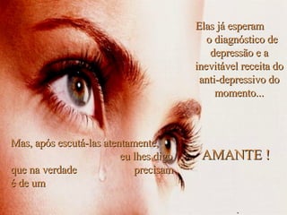Elas já esperam  o diagnóstico de depressão e a inevitável receita do anti-depressivo do momento... Mas, após escutá-las atentamente,  eu lhes digo que na verdade  precisam é de um AMANTE ! . 