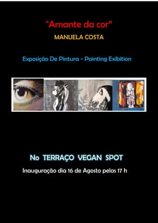 "Amante da cor”
           MANUELA COSTA


Exposição De Pintura - Painting Exibition




  No TERRAÇO VEGAN SPOT
Inauguração dia 16 de Agosto pelas 17 h
 