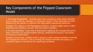 Key Components of the Flipped Classroom
Model
1. Pre-Class Preparation: - Students learn new concepts at home using materials
such as video lectures, readings, or interactive lessons. These materials are often
prepared by the teacher or sourced from high-quality educational platforms.
Example: For a lesson on the Pythagorean theorem, students might watch a video
explaining the theorem, its proof, and some basic examples.
2. In-Class Activities:- Class time is dedicated to applying the concepts learned at
home. Activities can include problem-solving, collaborative projects, discussions,
and hands-on experiments.
Example: During class, students work in groups to solve complex problems involving
the Pythagorean theorem, such as finding the distance between two points on a
coordinate plane or solving real-life application problems.
 