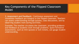 Key Components of the Flipped Classroom
Model
3. Assessment and Feedback:- Continuous assessment and
immediate feedback are integral to the flipped classroom. Teachers
can assess understanding through quizzes, class discussions, and by
observing student work during activities.
Example: The teacher circulates the classroom, providing guidance
and feedback as students work through problems. Quick formative
assessments, such as mini-quizzes or exit tickets, can gauge student
understanding.
 