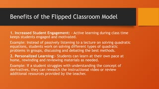 Benefits of the Flipped Classroom Model
1. Increased Student Engagement: - Active learning during class time
keeps students engaged and motivated.
Example: Instead of passively listening to a lecture on solving quadratic
equations, students work on solving different types of quadratic
problems in groups, discussing and debating the best methods.
2. Personalized Learning:- Students can learn at their own pace at
home, rewinding and reviewing materials as needed.
Example: If a student struggles with understanding the concept of
derivatives, they can rewatch the instructional video or review
additional resources provided by the teacher.
 