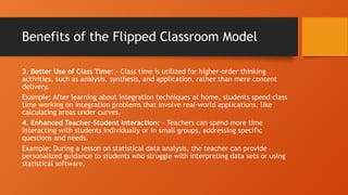 Benefits of the Flipped Classroom Model
3. Better Use of Class Time: - Class time is utilized for higher-order thinking
activities, such as analysis, synthesis, and application, rather than mere content
delivery.
Example: After learning about integration techniques at home, students spend class
time working on integration problems that involve real-world applications, like
calculating areas under curves.
4. Enhanced Teacher-Student Interaction: - Teachers can spend more time
interacting with students individually or in small groups, addressing specific
questions and needs.
Example: During a lesson on statistical data analysis, the teacher can provide
personalized guidance to students who struggle with interpreting data sets or using
statistical software.
 