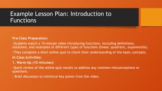 Example Lesson Plan: Introduction to
Functions
Pre-Class Preparation:
-Students watch a 15-minute video introducing functions, including definitions,
notations, and examples of different types of functions (linear, quadratic, exponential).
-They complete a short online quiz to check their understanding of the basic concepts.
In-Class Activities:
1. Warm-Up (10 minutes):
-Quick review of the online quiz results to address any common misconceptions or
questions.
- Brief discussion to reinforce key points from the video.
 