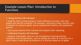 Example Lesson Plan: Introduction to
Functions
2. Group Activity (30 minutes):
- Students work in small groups to match different functions with their
graphs and real-life scenarios. For example, matching a linear function with
a scenario of constant speed, and an exponential function with population
growth.
- Each group presents their matches and explains their reasoning.
3. Individual Practice (20 minutes):
- Students individually work on a set of problems involving function
evaluation and interpretation, such as finding the value of a function for a
given input or describing the behavior of a function based on its graph.
 