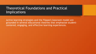 Theoretical Foundations and Practical
Implications
Active learning strategies and the flipped classroom model are
grounded in several educational theories that emphasize student-
centered, engaging, and effective learning experiences.
 