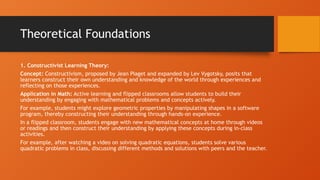 Theoretical Foundations
1. Constructivist Learning Theory:
Concept: Constructivism, proposed by Jean Piaget and expanded by Lev Vygotsky, posits that
learners construct their own understanding and knowledge of the world through experiences and
reflecting on those experiences.
Application in Math: Active learning and flipped classrooms allow students to build their
understanding by engaging with mathematical problems and concepts actively.
For example, students might explore geometric properties by manipulating shapes in a software
program, thereby constructing their understanding through hands-on experience.
In a flipped classroom, students engage with new mathematical concepts at home through videos
or readings and then construct their understanding by applying these concepts during in-class
activities.
For example, after watching a video on solving quadratic equations, students solve various
quadratic problems in class, discussing different methods and solutions with peers and the teacher.
 