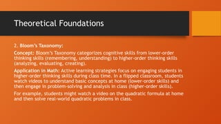 Theoretical Foundations
2. Bloom’s Taxonomy:
Concept: Bloom’s Taxonomy categorizes cognitive skills from lower-order
thinking skills (remembering, understanding) to higher-order thinking skills
(analyzing, evaluating, creating).
Application in Math: Active learning strategies focus on engaging students in
higher-order thinking skills during class time. In a flipped classroom, students
watch videos to understand basic concepts at home (lower-order skills) and
then engage in problem-solving and analysis in class (higher-order skills).
For example, students might watch a video on the quadratic formula at home
and then solve real-world quadratic problems in class.
 