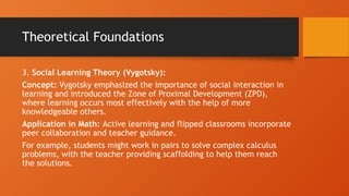 Theoretical Foundations
3. Social Learning Theory (Vygotsky):
Concept: Vygotsky emphasized the importance of social interaction in
learning and introduced the Zone of Proximal Development (ZPD),
where learning occurs most effectively with the help of more
knowledgeable others.
Application in Math: Active learning and flipped classrooms incorporate
peer collaboration and teacher guidance.
For example, students might work in pairs to solve complex calculus
problems, with the teacher providing scaffolding to help them reach
the solutions.
 