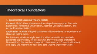Theoretical Foundations
4. Experiential Learning Theory (Kolb):
Concept: Kolb’s theory involves a four-stage learning cycle: Concrete
Experience, Reflective Observation, Abstract Conceptualization, and
Active Experimentation.
Application in Math: Flipped classrooms allow students to experience all
stages of Kolb’s cycle.
For instance, students might watch a video on statistical methods
(Concrete Experience), reflect on what they’ve learned (Reflective
Observation), discuss the concepts in class (Abstract Conceptualization),
and apply the methods to real data sets (Active Experimentation).
 