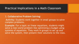 Practical Implications in a Math Classroom
3. Collaborative Problem Solving:
Activity: Students work together in small groups to solve
complex problems.
Example: For a topic on linear equations, students might
solve a real-world problem like optimizing a budget using
systems of equations. They work in groups to set up and
solve the system, then present their solutions to the class.
 