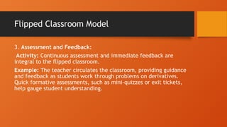 Flipped Classroom Model
3. Assessment and Feedback:
Activity: Continuous assessment and immediate feedback are
integral to the flipped classroom.
Example: The teacher circulates the classroom, providing guidance
and feedback as students work through problems on derivatives.
Quick formative assessments, such as mini-quizzes or exit tickets,
help gauge student understanding.
 