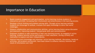 Importance in Education
1. Boosts students engagement and participation- active learning involves students in
interactive activities, increasing their involvement and attentiveness in the learning process.
2. Develops critical thinking and problem-solving skills- Through active learning methods,
students are encourage to analyze, evaluate and apply knowledge to solve real-world
challenges.
3. Enhance collaboration and communication abilities- active learning fosters group discussion
and teamwork, improving students’ interpersonal skills and communication.
4. Empowers students to take ownership of their own learning process- by engaging in active
learning, students become active participants in their education, driving curiosity and
motivation to explore and learn independently.
5. Improve long-term knowledge and retention- active learning methods, discussions, hands-on
activities, and problem-solving skill, have been shown to enhance memory retention and
recall of information over time
 