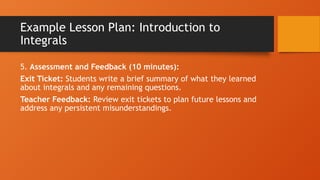 Example Lesson Plan: Introduction to
Integrals
5. Assessment and Feedback (10 minutes):
Exit Ticket: Students write a brief summary of what they learned
about integrals and any remaining questions.
Teacher Feedback: Review exit tickets to plan future lessons and
address any persistent misunderstandings.
 