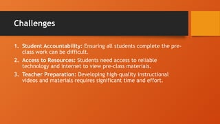 Challenges
1. Student Accountability: Ensuring all students complete the pre-
class work can be difficult.
2. Access to Resources: Students need access to reliable
technology and internet to view pre-class materials.
3. Teacher Preparation: Developing high-quality instructional
videos and materials requires significant time and effort.
 