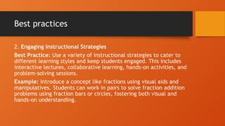 Best practices
2. Engaging Instructional Strategies
Best Practice: Use a variety of instructional strategies to cater to
different learning styles and keep students engaged. This includes
interactive lectures, collaborative learning, hands-on activities, and
problem-solving sessions.
Example: Introduce a concept like fractions using visual aids and
manipulatives. Students can work in pairs to solve fraction addition
problems using fraction bars or circles, fostering both visual and
hands-on understanding.
 