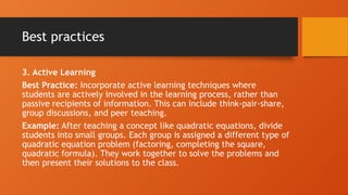 Best practices
3. Active Learning
Best Practice: Incorporate active learning techniques where
students are actively involved in the learning process, rather than
passive recipients of information. This can include think-pair-share,
group discussions, and peer teaching.
Example: After teaching a concept like quadratic equations, divide
students into small groups. Each group is assigned a different type of
quadratic equation problem (factoring, completing the square,
quadratic formula). They work together to solve the problems and
then present their solutions to the class.
 