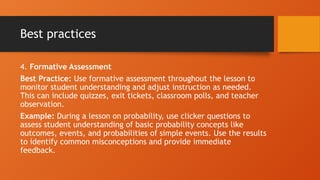 Best practices
4. Formative Assessment
Best Practice: Use formative assessment throughout the lesson to
monitor student understanding and adjust instruction as needed.
This can include quizzes, exit tickets, classroom polls, and teacher
observation.
Example: During a lesson on probability, use clicker questions to
assess student understanding of basic probability concepts like
outcomes, events, and probabilities of simple events. Use the results
to identify common misconceptions and provide immediate
feedback.
 
