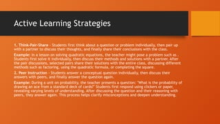 Active Learning Strategies
1. Think-Pair-Share - Students first think about a question or problem individually, then pair up
with a partner to discuss their thoughts, and finally share their conclusions with the class.
Example: In a lesson on solving quadratic equations, the teacher might pose a problem such as .
Students first solve it individually, then discuss their methods and solutions with a partner. After
the pair discussions, selected pairs share their solutions with the entire class, discussing different
methods such as factoring, using the quadratic formula, or completing the square.
2. Peer Instruction - Students answer a conceptual question individually, then discuss their
answers with peers, and finally answer the question again.
Example: During a unit on probability, the teacher presents a question: "What is the probability of
drawing an ace from a standard deck of cards?" Students first respond using clickers or paper,
revealing varying levels of understanding. After discussing the question and their reasoning with
peers, they answer again. This process helps clarify misconceptions and deepen understanding.
 
