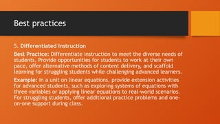Best practices
5. Differentiated Instruction
Best Practice: Differentiate instruction to meet the diverse needs of
students. Provide opportunities for students to work at their own
pace, offer alternative methods of content delivery, and scaffold
learning for struggling students while challenging advanced learners.
Example: In a unit on linear equations, provide extension activities
for advanced students, such as exploring systems of equations with
three variables or applying linear equations to real-world scenarios.
For struggling students, offer additional practice problems and one-
on-one support during class.
 