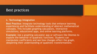 Best practices
6. Technology Integration
Best Practice: Integrate technology tools that enhance learning
experiences and facilitate understanding of abstract mathematical
concepts. This includes graphing calculators, interactive
simulations, educational apps, and online learning platforms.
Example: Use a graphing calculator app or software like Desmos to
explore the behavior of quadratic functions. Students can
manipulate coefficients and see how changes affect the graph,
deepening their understanding of quadratic transformations.
 