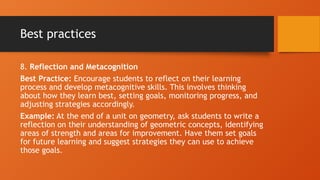 Best practices
8. Reflection and Metacognition
Best Practice: Encourage students to reflect on their learning
process and develop metacognitive skills. This involves thinking
about how they learn best, setting goals, monitoring progress, and
adjusting strategies accordingly.
Example: At the end of a unit on geometry, ask students to write a
reflection on their understanding of geometric concepts, identifying
areas of strength and areas for improvement. Have them set goals
for future learning and suggest strategies they can use to achieve
those goals.
 