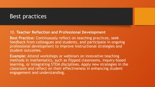 Best practices
10. Teacher Reflection and Professional Development
Best Practice: Continuously reflect on teaching practices, seek
feedback from colleagues and students, and participate in ongoing
professional development to improve instructional strategies and
student outcomes.
Example: Attend workshops or webinars on innovative teaching
methods in mathematics, such as flipped classrooms, inquiry-based
learning, or integrating STEM disciplines. Apply new strategies in the
classroom and reflect on their effectiveness in enhancing student
engagement and understanding.
 