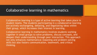 Collaborative learning in mathematics
Collaborative learning is a type of active learning that takes place in
student teams. The students participating in a collaborative learning
are actively exchangeing, debating, and negotiating ideas within
their group, which increases their interest in learning.
Collaborative learning in mathematics involves students working
together in small groups to solve problems, discuss concepts, and
deepen their understanding through peer interaction. This approach
not only enhances mathematical reasoning and problem-solving
skills but also fosters communication, teamwork, and critical
thinking.
 