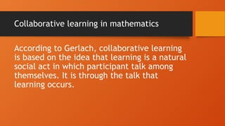 Collaborative learning in mathematics
According to Gerlach, collaborative learning
is based on the idea that learning is a natural
social act in which participant talk among
themselves. It is through the talk that
learning occurs.
 