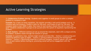 Active Learning Strategies
3. Collaborative Problem Solving - Students work together in small groups to solve a complex
problem or complete a task.
Example: For a topic on linear equations, the teacher provides a real-world problem such as: "A
company sells two products. Product A sells for $20 each, and Product B sells for $30 each. The
company needs to earn $600 in sales. How many of each product should they sell to reach this
goal?" Students collaborate in groups to set up and solve the system of equations representing the
problem.
4. Math Stations - Different stations are set up around the classroom, each with a unique activity
or problem. Students rotate through the stations in groups.
Example: In a geometry class, stations might include activities like: - Station 1: Constructing and
measuring different types of angles. - Station 2: Solving problems involving the Pythagorean
theorem. - Station 3: Identifying properties of different polygons. Students spend a set amount of
time at each station before moving on, promoting varied and active engagement with the
material.
 