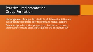 Practical Implementation
Group Formation
Heterogeneous Groups: Mix students of different abilities and
backgrounds to promote peer tutoring and mutual support. –
Roles: Assign roles within groups (e.g., facilitator, recorder,
presenter) to ensure equal participation and accountability.
 