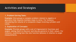 Activities and Strategies
1. Problem-Solving Tasks:
Example: Give groups a complex problem related to algebra or
geometry that requires multiple steps to solve. For instance,
calculating the volume of a composite shape involving cylinders and
cones.
2. Exploration of Concepts:
Example: Provide groups with a set of trigonometric functions and
angles, asking them to discover and discuss patterns in their values. For
instance, examining how the sine function behaves in relation to angle
measurements.
 