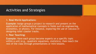 Activities and Strategies
3. Real-World Applications:
Example: Assign groups a project to research and present on the
application of mathematical concepts in fields such as engineering,
economics, or physics. For instance, exploring the use of calculus in
designing roller coaster tracks.
4. Peer Teaching:
Example: Have each group become experts on a specific topic
within a unit (e.g., quadratic equations, statistics), then teach the
rest of the class through presentations or mini-lessons.
 