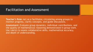 Facilitation and Assessment
Teacher’s Role: Act as a facilitator, circulating among groups to
monitor progress, clarify concepts, and guide discussions. –
Assessment: Evaluate group dynamics, individual contributions, and
the quality of mathematical reasoning demonstrated in group work.
Use rubrics to assess collaborative skills, mathematical accuracy,
and depth of understanding.
 