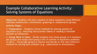Example Collaborative Learning Activity:
Solving Systems of Equations
Objective: Students will solve systems of linear equations using different
methods (substitution, elimination, graphing) in collaborative groups.
Activity Steps:
1. Preparation: - Students review methods for solving systems of
equations (e.g., watching instructional videos or reading a textbook
section) as homework.
2. Group Work in Class: - Divide students into small groups (3-4 members
per group) and assign each group a set of systems of equations problems
to solve. - Encourage groups to discuss and decide on the most effective
method for solving each problem (e.g., substitution or elimination).
 