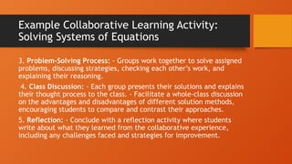 Example Collaborative Learning Activity:
Solving Systems of Equations
3. Problem-Solving Process: - Groups work together to solve assigned
problems, discussing strategies, checking each other’s work, and
explaining their reasoning.
4. Class Discussion: - Each group presents their solutions and explains
their thought process to the class. - Facilitate a whole-class discussion
on the advantages and disadvantages of different solution methods,
encouraging students to compare and contrast their approaches.
5. Reflection: - Conclude with a reflection activity where students
write about what they learned from the collaborative experience,
including any challenges faced and strategies for improvement.
 