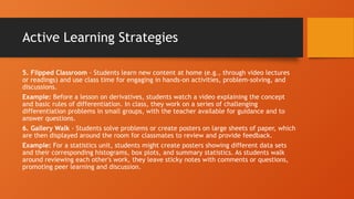 Active Learning Strategies
5. Flipped Classroom - Students learn new content at home (e.g., through video lectures
or readings) and use class time for engaging in hands-on activities, problem-solving, and
discussions.
Example: Before a lesson on derivatives, students watch a video explaining the concept
and basic rules of differentiation. In class, they work on a series of challenging
differentiation problems in small groups, with the teacher available for guidance and to
answer questions.
6. Gallery Walk - Students solve problems or create posters on large sheets of paper, which
are then displayed around the room for classmates to review and provide feedback.
Example: For a statistics unit, students might create posters showing different data sets
and their corresponding histograms, box plots, and summary statistics. As students walk
around reviewing each other's work, they leave sticky notes with comments or questions,
promoting peer learning and discussion.
 