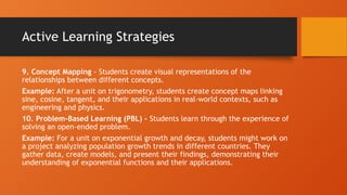Active Learning Strategies
9. Concept Mapping - Students create visual representations of the
relationships between different concepts.
Example: After a unit on trigonometry, students create concept maps linking
sine, cosine, tangent, and their applications in real-world contexts, such as
engineering and physics.
10. Problem-Based Learning (PBL) - Students learn through the experience of
solving an open-ended problem.
Example: For a unit on exponential growth and decay, students might work on
a project analyzing population growth trends in different countries. They
gather data, create models, and present their findings, demonstrating their
understanding of exponential functions and their applications.
 