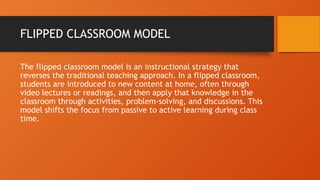 FLIPPED CLASSROOM MODEL
The flipped classroom model is an instructional strategy that
reverses the traditional teaching approach. In a flipped classroom,
students are introduced to new content at home, often through
video lectures or readings, and then apply that knowledge in the
classroom through activities, problem-solving, and discussions. This
model shifts the focus from passive to active learning during class
time.
 