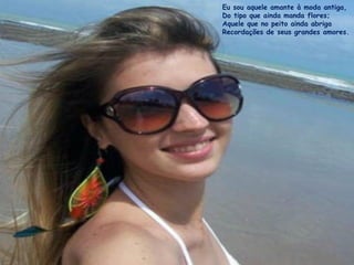 Eu sou aquele amante à moda antiga,
Do tipo que ainda manda flores;
Aquele que no peito ainda abriga
Recordações de seus grandes amores.
 