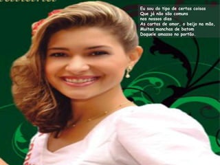 Eu sou do tipo de certas coisas
Que já não são comuns
nos nossos dias
As cartas de amor, o beijo na mão,
Muitas manchas de batom
Daquele amasso no portão.
 