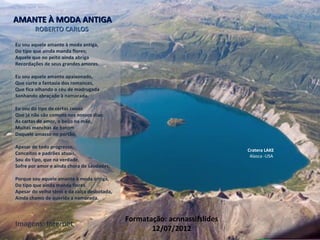 Eu sou aquele amante à moda antiga,
Do tipo que ainda manda flores;
Aquele que no peito ainda abriga
Recordações de seus grandes amores.
Eu sou aquele amante apaixonado,
Que curte a fantasia dos romances,
Que fica olhando o céu de madrugada
Sonhando abraçado à namorada.
Eu sou do tipo de certas coisas
Que já não são comuns nos nossos dias:
As cartas de amor, o beijo na mão,
Muitas manchas de batom
Daquele amasso no portão.
Apesar de todo progresso,
Conceitos e padrões atuais,
Sou do tipo, que na verdade,
Sofre por amor e ainda chora de saudades,
Porque sou aquele amante à moda antiga,
Do tipo que ainda manda flores.
Apesar do velho tênis e da calça desbotada,
Ainda chamo de querida a namorada.
AMANTE À MODA ANTIGAAMANTE À MODA ANTIGA
ROBERTO CARLOSROBERTO CARLOS
Cratera LAKE
Alasca -USA
Formatação: acnnassifslides
12/07/2012
Imagens: Internet
 