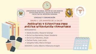 PREGUNTAS Y ESTRUCTURA PARA
PREGUNTAS Y ESTRUCTURA PARA
NUESTRA INTERVENCIÓN COMUNITARIA
NUESTRA INTERVENCIÓN COMUNITARIA
GRUPO 3 : LOS AMANTES DE LA SALUD
UNIVERSIDAD NACIONAL MAYOR DE SAN MARCOS
(Universidad del Perú, Decana de América)
FACULTAD DE MEDICINA HUMANA
LENGUAJE Y COMUNICACIÓN
Dávila Zevallos, Marjorie Solange
De la Cruz Barrientos, Royer Desiderio
De la Cruz Palomino, Jhoan
Pachas Puma, Juan Jesús
Sangama Yalta, Marco Enrique
INTEGRANTES
DOCENTE: Carlos Alberto Villanueva Aragón
 