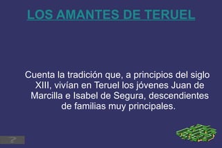 LOS AMANTES DE TERUEL Cuenta la tradición que, a principios del siglo XIII, vivían en Teruel los jóvenes Juan de Marcilla e Isabel de Segura, descendientes de familias muy principales.   
