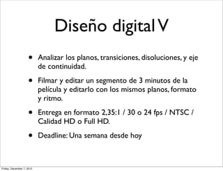 Diseño digital V
                    •      Analizar los planos, transiciones, disoluciones, y eje
                           de continuidad.

                    •      Filmar y editar un segmento de 3 minutos de la
                           película y editarlo con los mismos planos, formato
                           y ritmo.

                    •      Entrega en formato 2,35:1 / 30 o 24 fps / NTSC /
                           Calidad HD o Full HD.

                    •      Deadline: Una semana desde hoy



Friday, December 7, 2012
 