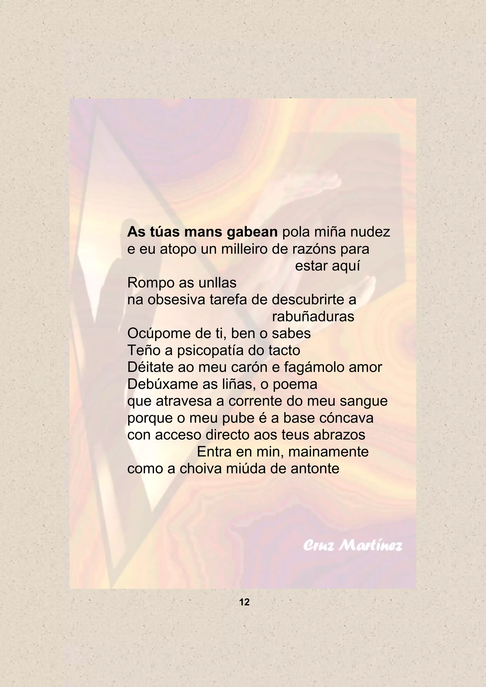 As túas mans gabean pola miña nudez
e eu atopo un milleiro de razóns para
                           estar aquí
Rompo as unllas
na obsesiva tarefa de descubrirte a
                       rabuñaduras
Ocúpome de ti, ben o sabes
Teño a psicopatía do tacto
Déitate ao meu carón e fagámolo amor
Debúxame as liñas, o poema
que atravesa a corrente do meu sangue
porque o meu pube é a base cóncava
con acceso directo aos teus abrazos
           Entra en min, mainamente
como a choiva miúda de antonte




               12
 